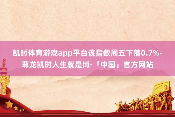 凯时体育游戏app平台　　该指数周五下落0.7%-尊龙凯时人生就是博·「中国」官方网站