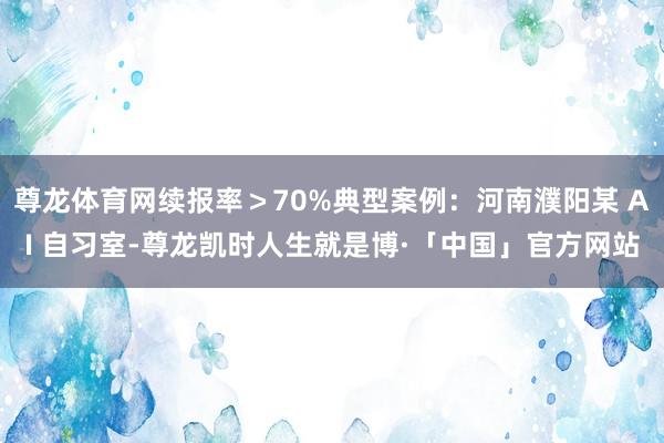 尊龙体育网续报率＞70%典型案例：河南濮阳某 AI 自习室-尊龙凯时人生就是博·「中国」官方网站