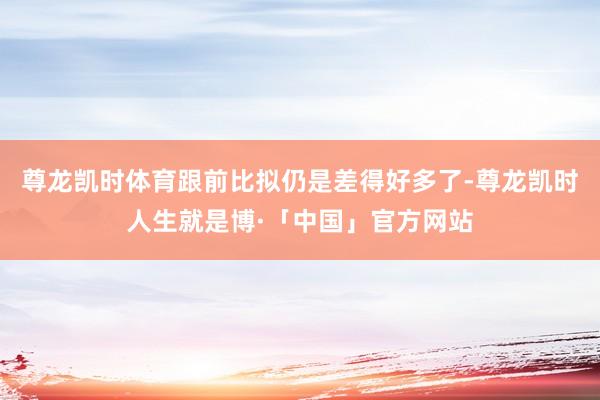 尊龙凯时体育跟前比拟仍是差得好多了-尊龙凯时人生就是博·「中国」官方网站
