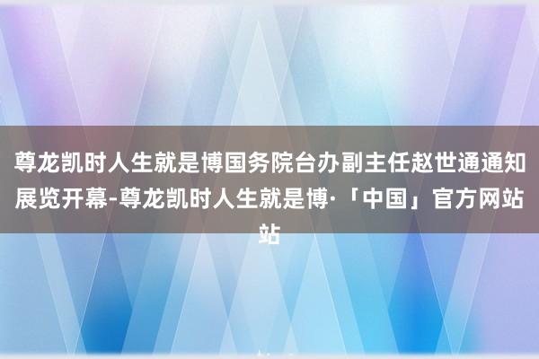 尊龙凯时人生就是博国务院台办副主任赵世通通知展览开幕-尊龙凯时人生就是博·「中国」官方网站