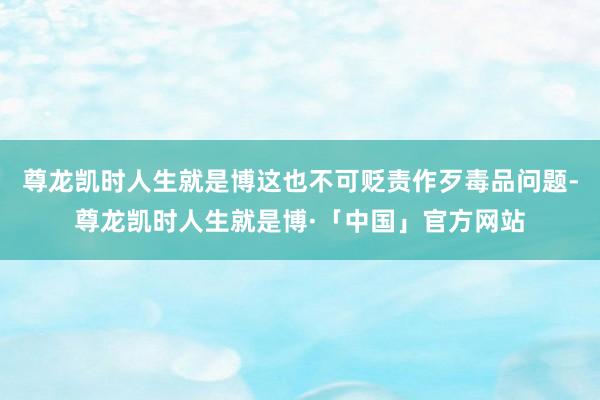 尊龙凯时人生就是博这也不可贬责作歹毒品问题-尊龙凯时人生就是博·「中国」官方网站