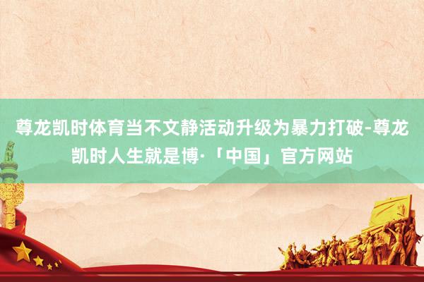 尊龙凯时体育当不文静活动升级为暴力打破-尊龙凯时人生就是博·「中国」官方网站