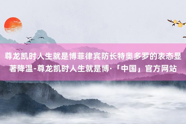 尊龙凯时人生就是博菲律宾防长特奥多罗的表态显著降温-尊龙凯时人生就是博·「中国」官方网站