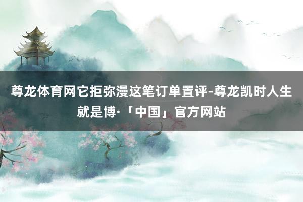 尊龙体育网它拒弥漫这笔订单置评-尊龙凯时人生就是博·「中国」官方网站