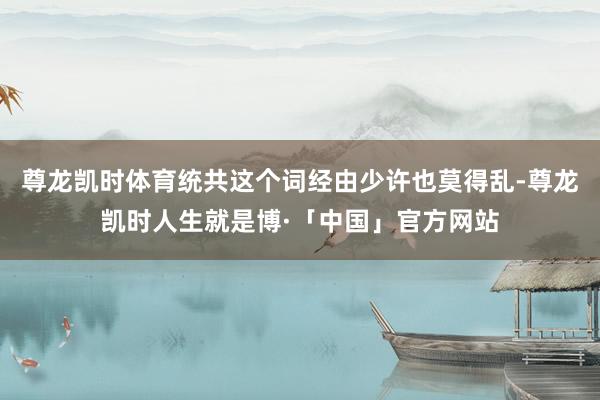 尊龙凯时体育统共这个词经由少许也莫得乱-尊龙凯时人生就是博·「中国」官方网站