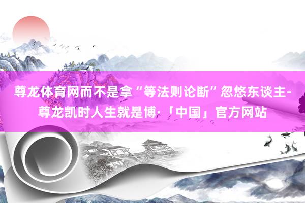 尊龙体育网而不是拿“等法则论断”忽悠东谈主-尊龙凯时人生就是博·「中国」官方网站