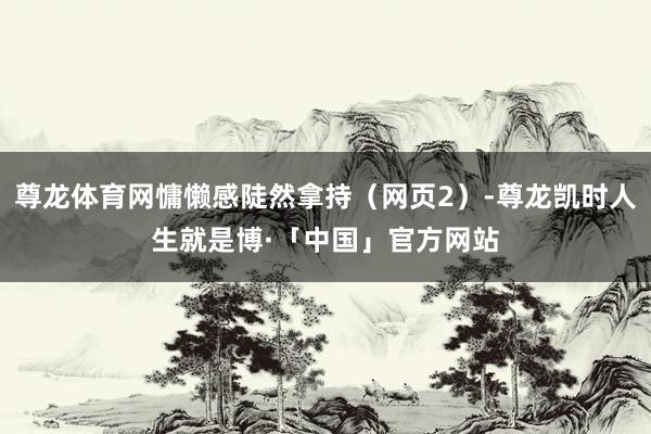 尊龙体育网慵懒感陡然拿持（网页2）-尊龙凯时人生就是博·「中国」官方网站