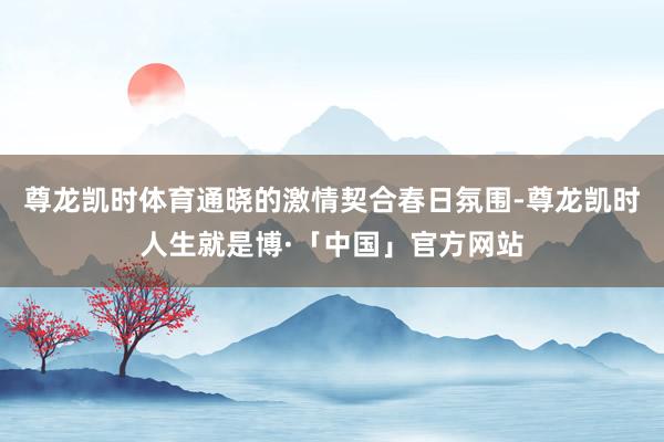 尊龙凯时体育通晓的激情契合春日氛围-尊龙凯时人生就是博·「中国」官方网站