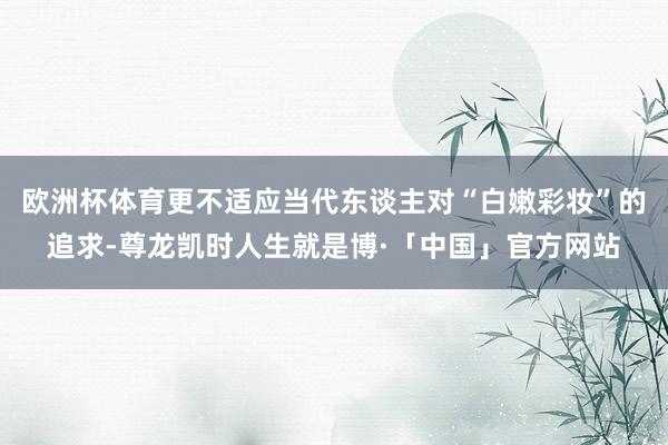 欧洲杯体育更不适应当代东谈主对“白嫩彩妆”的追求-尊龙凯时人生就是博·「中国」官方网站