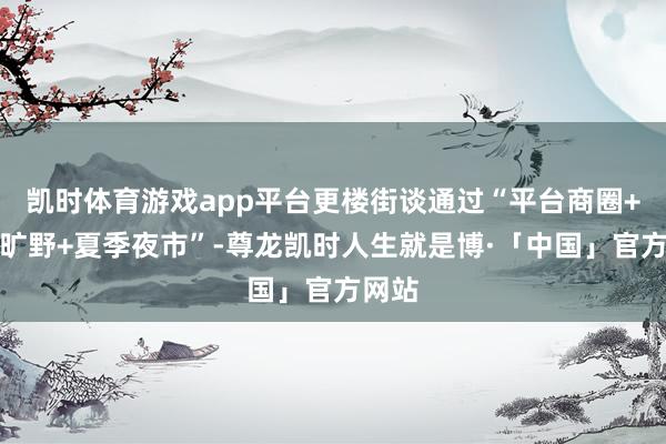 凯时体育游戏app平台更楼街谈通过“平台商圈+网红旷野+夏季夜市”-尊龙凯时人生就是博·「中国」官方网站