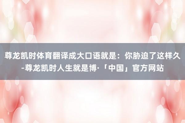 尊龙凯时体育翻译成大口语就是：你胁迫了这样久-尊龙凯时人生就是博·「中国」官方网站